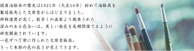 国産油絵具の歴史は1921年（大正10年）初めて油絵具を 製造販売した文房堂からはじまりました。 顔料濃度が高く、数多くの画家より絶賛された 深みのある色合いは、美しい発色を長期間保てるように 研究開発されています。 一色ずつ丁寧に作られた文房堂絵具。 きっと本物の色の良さが見えてきます。